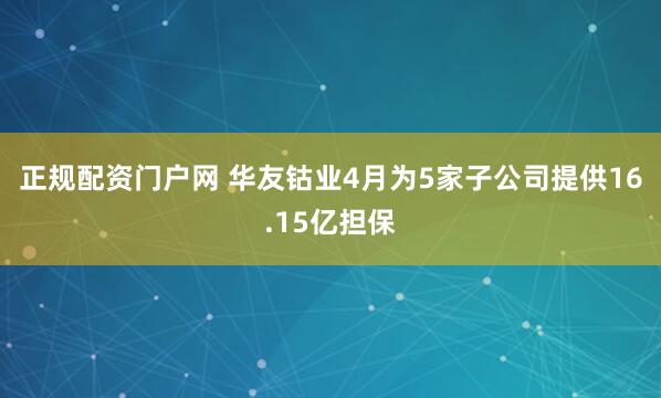正规配资门户网 华友钴业4月为5家子公司提供16.15亿担保