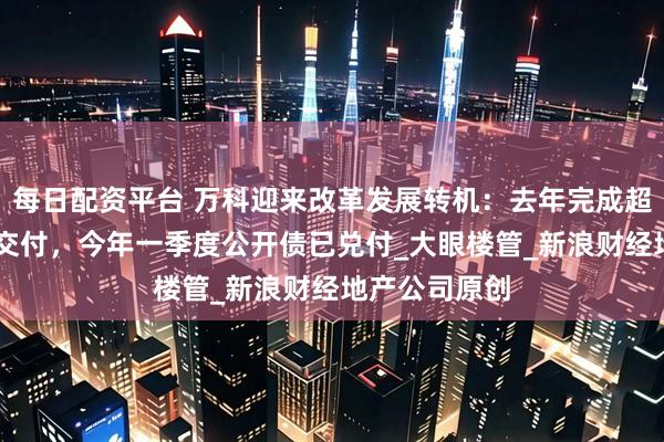 每日配资平台 万科迎来改革发展转机：去年完成超18万套房子交付，今年一季度公开债已兑付_大眼楼管_新浪财经地产公司原创