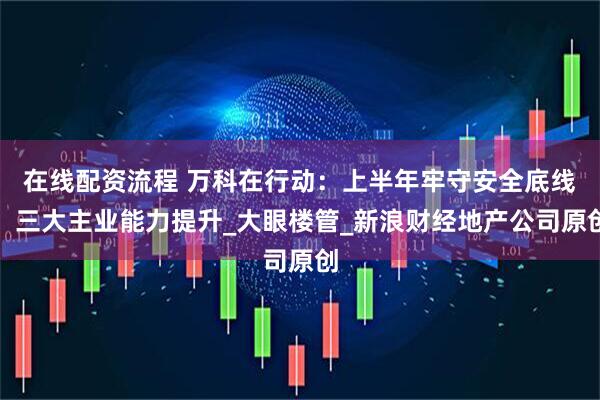 在线配资流程 万科在行动：上半年牢守安全底线，三大主业能力提升_大眼楼管_新浪财经地产公司原创