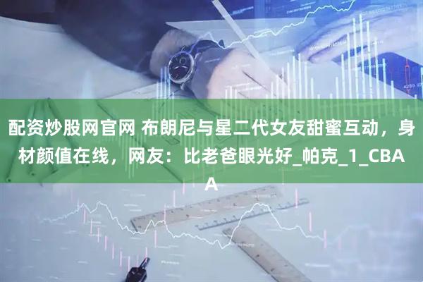 配资炒股网官网 布朗尼与星二代女友甜蜜互动，身材颜值在线，网友：比老爸眼光好_帕克_1_CBA