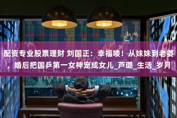 配资专业股票理财 刘国正：幸福喽！从妺妹到老婆，婚后把国乒第一女神宠成女儿_芦璐_生活_岁月
