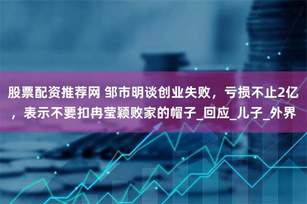 股票配资推荐网 邹市明谈创业失败，亏损不止2亿，表示不要扣冉莹颖败家的帽子_回应_儿子_外界
