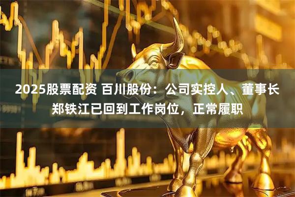 2025股票配资 百川股份：公司实控人、董事长郑铁江已回到工作岗位，正常履职