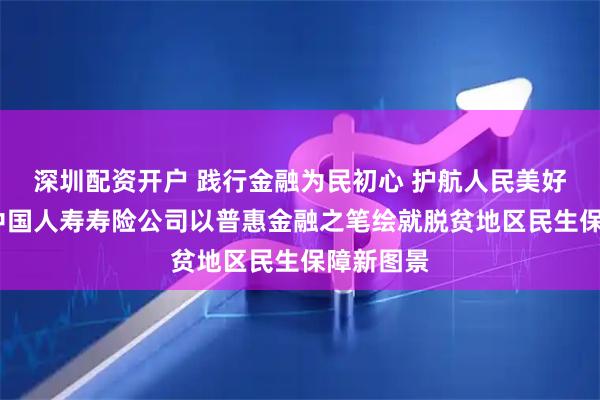 深圳配资开户 践行金融为民初心 护航人民美好生活——中国人寿寿险公司以普惠金融之笔绘就脱贫地区民生保障新图景