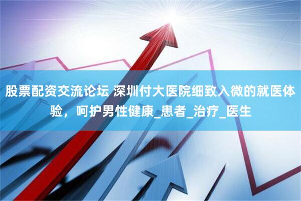 股票配资交流论坛 深圳付大医院细致入微的就医体验，呵护男性健康_患者_治疗_医生