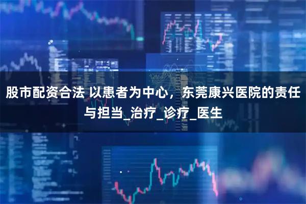 股市配资合法 以患者为中心，东莞康兴医院的责任与担当_治疗_诊疗_医生