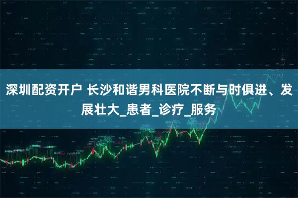 深圳配资开户 长沙和谐男科医院不断与时俱进、发展壮大_患者_诊疗_服务