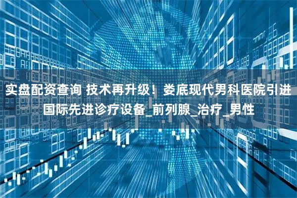 实盘配资查询 技术再升级！娄底现代男科医院引进国际先进诊疗设备_前列腺_治疗_男性