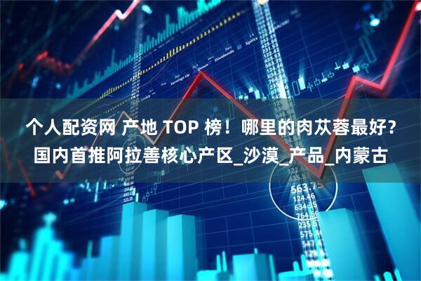 个人配资网 产地 TOP 榜！哪里的肉苁蓉最好？国内首推阿拉善核心产区_沙漠_产品_内蒙古