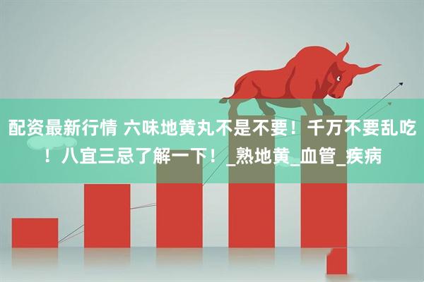 配资最新行情 六味地黄丸不是不要！千万不要乱吃！八宜三忌了解一下！_熟地黄_血管_疾病