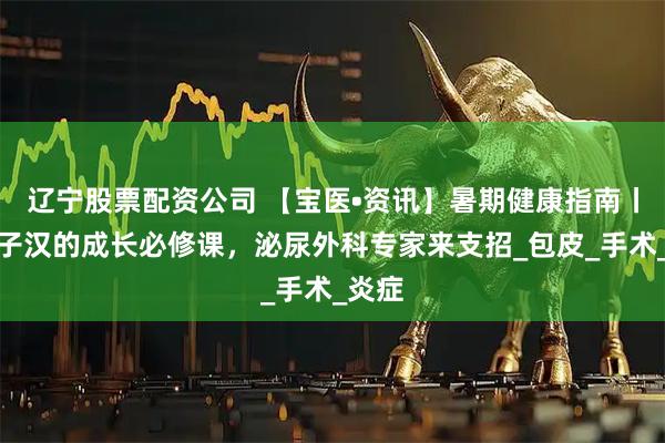 辽宁股票配资公司 【宝医•资讯】暑期健康指南丨小男子汉的成长必修课，泌尿外科专家来支招_包皮_手术_炎症