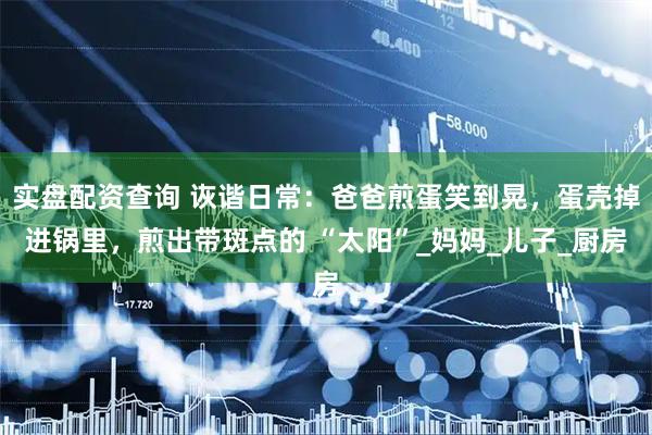 实盘配资查询 诙谐日常：爸爸煎蛋笑到晃，蛋壳掉进锅里，煎出带斑点的 “太阳”_妈妈_儿子_厨房