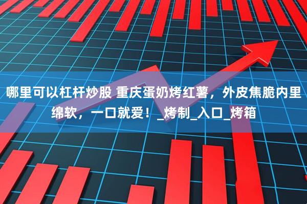 哪里可以杠杆炒股 重庆蛋奶烤红薯，外皮焦脆内里绵软，一口就爱！_烤制_入口_烤箱
