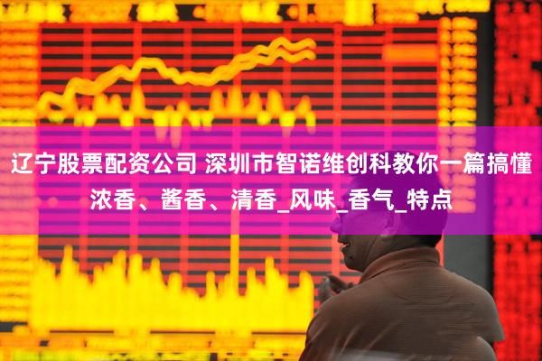 辽宁股票配资公司 深圳市智诺维创科教你一篇搞懂浓香、酱香、清香_风味_香气_特点