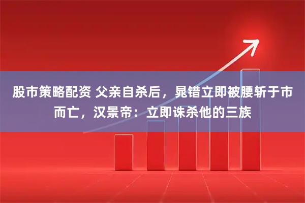 股市策略配资 父亲自杀后，晁错立即被腰斩于市而亡，汉景帝：立即诛杀他的三族