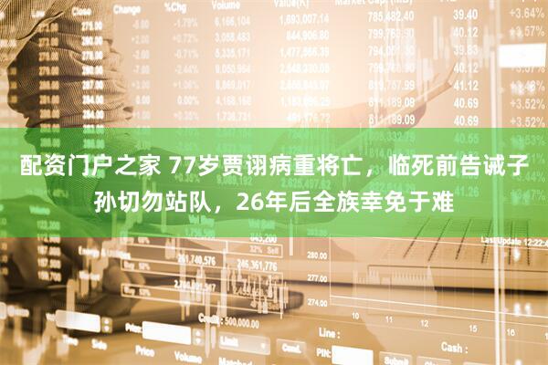 配资门户之家 77岁贾诩病重将亡，临死前告诫子孙切勿站队，26年后全族幸免于难