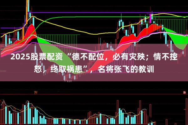 2025股票配资 “德不配位，必有灾殃；情不控怒，终取祸患”，名将张飞的教训
