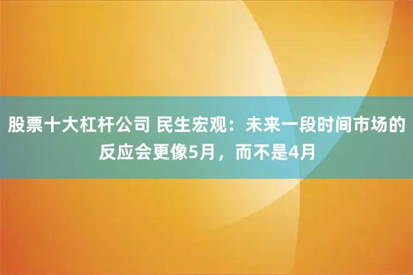 股票十大杠杆公司 民生宏观:未来一段时间市场的反应会更像5月,而不是4月