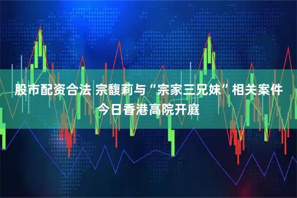 股市配资合法 宗馥莉与“宗家三兄妹”相关案件今日香港高院开庭