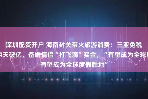 深圳配资开户 海南封关带火旅游消费：三亚免税销售连续4天破亿，备婚情侣“打飞滴”买金，“有望成为全球度假胜地”