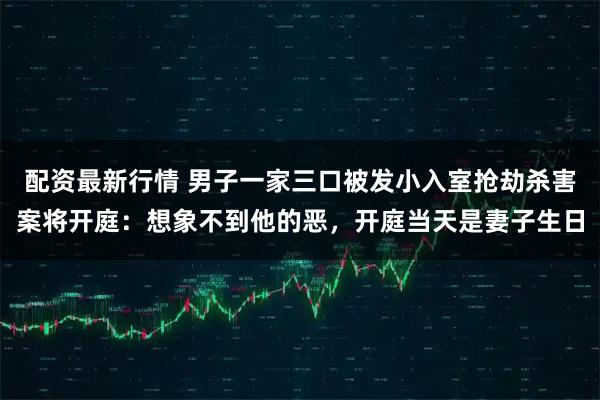 配资最新行情 男子一家三口被发小入室抢劫杀害案将开庭：想象不到他的恶，开庭当天是妻子生日