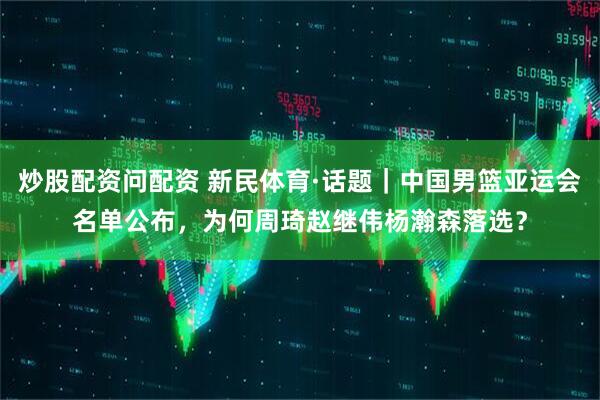 炒股配资问配资 新民体育·话题｜中国男篮亚运会名单公布，为何周琦赵继伟杨瀚森落选？